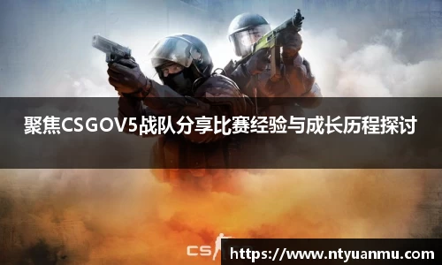 聚焦CSGOV5战队分享比赛经验与成长历程探讨